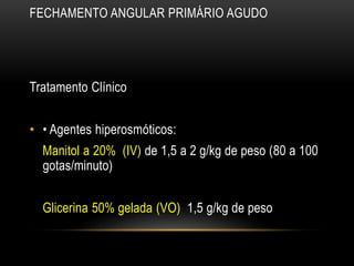 FECHAMENTO ANGULAR PRIMÁRIO AGUDO
Tratamento Clínico
• • Agentes hiperosmóticos:
Manitol a 20% (IV) de 1,5 a 2 g/kg de peso (80 a 100
gotas/minuto)
Glicerina 50% gelada (VO) 1,5 g/kg de peso
 