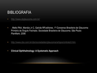 BIBLIOGRAFIA
• http://www.sbglaucoma.com.br/
• . Mello PAA, Mandia Jr C, Galvão RP,editores. 1º Consenso Brasileiro de Glaucoma
Primário de Ângulo Fechado. Sociedade Brasileira de Glaucoma. São Paulo:
PlanMark; 2006
• http://www.cbo.com.br/cbo/sociedades/glaucoma/artigos/cmtrato3.htm
• Clinical Ophthalmology: A Systematic Approach
 