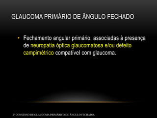 GLAUCOMA PRIMÁRIO DE ÂNGULO FECHADO
• Fechamento angular primário, associadas à presença
de neuropatia óptica glaucomatosa e/ou defeito
campimétrico compatível com glaucoma.
2° CONSENSO DE GLAUCOMAPRIMÁRICO DE ÂNGULO FECHADO.
 