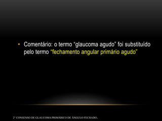 • Comentário: o termo “glaucoma agudo” foi substituído
pelo termo “fechamento angular primário agudo”
2° CONSENSO DE GLAUCOMAPRIMÁRICO DE ÂNGULO FECHADO.
 