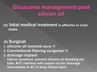 (A) Intial medical treatment is effective in most
cases.
(B) Surgical
1. silicone oil removal alone ?!
2. Conventional filtering surgeries ?!
3. drainage implant
- Inferior quadrant: prevent silicone oil blocking the
tube, BUT interfere with supine ocular massage
- Viscoelastic in AC to keep silicon back
 