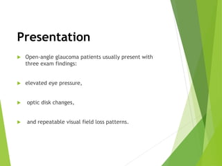 Presentation
 Open-angle glaucoma patients usually present with
three exam findings:
 elevated eye pressure,
 optic disk changes,
 and repeatable visual field loss patterns.
 