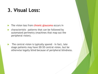 3. Visual Loss:
 The vision loss from chronic glaucoma occurs in
 characteristic patterns that can be followed by
automated perimetry (machines that map out the
peripheral vision).
 The central vision is typically spared – in fact, late
stage patients may have 20/20 central vision, but be
otherwise legally blind because of peripheral blindness.
 