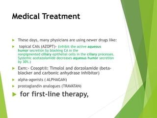 Medical Treatment
 These days, many physicians are using newer drugs like:
 topical CAIs (AZOPT)- (inhibit the active aqueous
humor secretion by blocking CA in the
nonpigmented ciliary epithelial cells in the ciliary processes.
Systemic acetazolamide decreases aqueous humor secretion
by 30%.)
 Exm:- Cosopt®: Timolol and dorzolamide (beta-
blocker and carbonic anhydrase inhibitor)
 alpha-agonists ( ALPHAGAN)
 prostaglandin analogues (TRAVATAN)
 for first-line therapy,
 