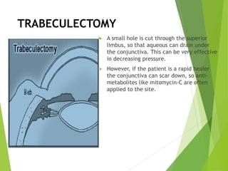 TRABECULECTOMY
 A small hole is cut through the superior
limbus, so that aqueous can drain under
the conjunctiva. This can be very effective
in decreasing pressure.
 However, if the patient is a rapid healer
the conjunctiva can scar down, so anti-
metabolites like mitomycin-C are often
applied to the site.
 