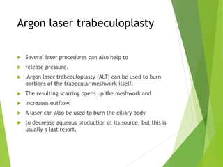 Argon laser trabeculoplasty
 Several laser procedures can also help to
 release pressure.
 Argon laser trabeculoplasty (ALT) can be used to burn
portions of the trabecular meshwork itself.
 The resulting scarring opens up the meshwork and
 increases outflow.
 A laser can also be used to burn the ciliary body
 to decrease aqueous production at its source, but this is
usually a last resort.
 