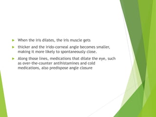  When the iris dilates, the iris muscle gets
 thicker and the irido-corneal angle becomes smaller,
making it more likely to spontaneously close.
 Along those lines, medications that dilate the eye, such
as over-the-counter antihistamines and cold
medications, also predispose angle closure
 