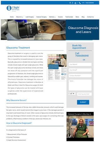 | +91 - 7666-686848
Home About Us Lasik Surgery Cataract Surgery Services Awards Testimonials News Blog Contact Us
Why Glaucoma Occurs?
The increased pressure of the eye, also called intraocular pressure, which could damage
the optic nerve, which would transmit the images to your brain. If the damages persist, it
may lead to permanent loss of vision. Other causes of glaucoma include chemical injury
to the eye, blockage of blood vessels in the eyes, eye surgery for correcting other eye
problems, inflammatory condition of the eye, severe eye infection, etc.
How is Glaucoma Diagnosed?
It is diagnosed on the basis of:
1.Measurement of Eye Pressure
2.Corneal Thickness
3.Angle Structure Assessment
Glaucoma Treatment
Glaucoma treatment or surgery is used to cure the
group of disorders that result in damaging optic nerve.
This is caused by increased pressure in your eyes.
Basically, glaucoma is divided into two types and they
include closed angle and open angle glaucoma. While
the open angle glaucoma develops slowly and does
not show off any symptom until the significant
progression of diseases, the closed angle glaucoma is
featured by sudden pain, redness, vomiting and nausea.
This kind of disorder can damage the vision of
affected eyes. Glaucoma treatment in Mumbai at
Dadar and Khar is best for Glaucoma surgery for both
the types of glaucoma can be treated with laser
surgeries under the supervision of experienced
professionals.
Book My
Appointment
Call
7666686848
OR
Cataract Surgery in Mumbai d…
Your Name*
Your Email*
Contact Number*
Query
Enter Security Code*
SUBMIT
 