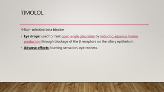 TIMOLOL
Non-selective beta blocker
• Eye drops: used to treat open-angle glaucoma by reducing aqueous humor
production through blockage of the β receptors on the ciliary epithelium.
• Adverse effects: burning sensation, eye redness.
 