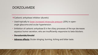 DORZOLAMIDE
Carbonic anhydrase inhibitor (diuretic)
• Used topically to lower increased intraocular pressure (20%) in open-
angle glaucoma and ocular hypertension.
• Inhibition of carbonic anhydrase II in the ciliary processes of the eye decreases
aqueous humor secretion, who are insufficiently responsive to beta-blockers.
• Dorzolamide/timolol
• Adverse effects: Ocular stinging, burning, itching and bitter taste.
 