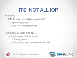 ITS NOT ALL IOP
Evidently
o IOP  =  risk of damage by 2/3
o Improves prognosis
o Does NOT stop progression
Existence of OHT and NTG
o Further proof of other factors
• Pathogenesis
• Rendering eyes more sensitive to IOP
AIO 2017. GLAUCOMA: Vascular risk factors
 