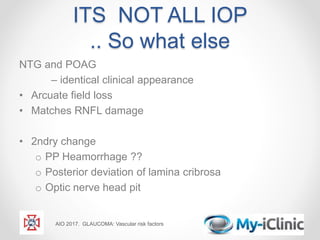 ITS NOT ALL IOP
.. So what else
NTG and POAG
– identical clinical appearance
• Arcuate field loss
• Matches RNFL damage
• 2ndry change
o PP Heamorrhage ??
o Posterior deviation of lamina cribrosa
o Optic nerve head pit
AIO 2017. GLAUCOMA: Vascular risk factors
 