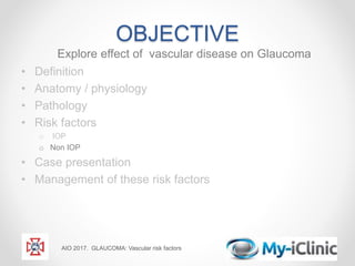 OBJECTIVE
Explore effect of vascular disease on Glaucoma
• Definition
• Anatomy / physiology
• Pathology
• Risk factors
o IOP
o Non IOP
• Case presentation
• Management of these risk factors
AIO 2017. GLAUCOMA: Vascular risk factors
 