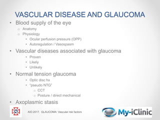 VASCULAR DISEASE AND GLAUCOMA
• Blood supply of the eye
o Anatomy
o Physiology
• Ocular perfusion pressure (OPP)
• Autoregulation / Vasospasm
• Vascular diseases associated with glaucoma
• Proven
• Likely
• Unlikely
• Normal tension glaucoma
• Optic disc hx
• “pseudo NTG”
o CCT
o Posture / direct mechanical
• Axoplasmic stasis
AIO 2017. GLAUCOMA: Vascular risk factors
 