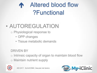  Altered blood flow
?Functional
• AUTOREGULATION
o Physiological response to
• OPP changes
• Tissue metabolic demands
DRIVEN BY
o Intrinsic capacity of organ to maintain blood flow
o Maintain nutrient supply
AIO 2017. GLAUCOMA: Vascular risk factors
 