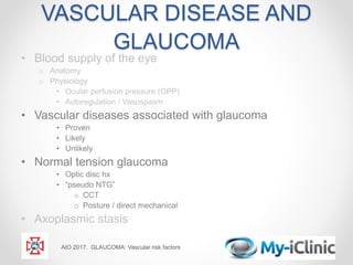 VASCULAR DISEASE AND
GLAUCOMA
• Blood supply of the eye
o Anatomy
o Physiology
• Ocular perfusion pressure (OPP)
• Autoregulation / Vasospasm
• Vascular diseases associated with glaucoma
• Proven
• Likely
• Unlikely
• Normal tension glaucoma
• Optic disc hx
• “pseudo NTG”
o CCT
o Posture / direct mechanical
• Axoplasmic stasis
AIO 2017. GLAUCOMA: Vascular risk factors
 