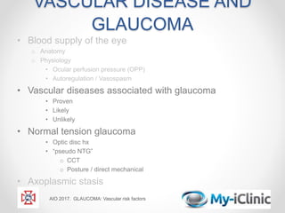 VASCULAR DISEASE AND
GLAUCOMA
• Blood supply of the eye
o Anatomy
o Physiology
• Ocular perfusion pressure (OPP)
• Autoregulation / Vasospasm
• Vascular diseases associated with glaucoma
• Proven
• Likely
• Unlikely
• Normal tension glaucoma
• Optic disc hx
• “pseudo NTG”
o CCT
o Posture / direct mechanical
• Axoplasmic stasis
AIO 2017. GLAUCOMA: Vascular risk factors
 
