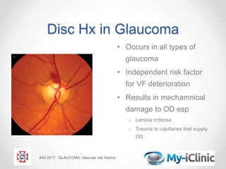 Disc Hx in Glaucoma
• Occurs in all types of
glaucoma
• Independent risk factor
for VF deterioration
• Results in mechamnical
damage to OD esp
o Lamina cribrosa
o Trauma to capillaries that supply
OD
AIO 2017. GLAUCOMA: Vascular risk factors
 