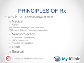 PRINCIPLES OF Rx
• 30%  in IOP irrespective of mech
o Medical
o AVOID :
non selective adrenergic ( vasoconstrictive)
*PM* use of Β blocker (nocturnal hypotension)
o Neuroprotection
o α 2 selective ( Brimodidine )
o NMDA, Memantine
o Protection from apoptosis
o Laser
o Surgical
AIO 2017. GLAUCOMA: Vascular risk factors
 