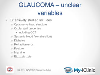 GLAUCOMA – unclear
variables
• Extensively studied Includes
o Optic nerve head structure
o Ocular wall properties
• Including CCT
o Systemic blood flow alterations
o Diabetes
o Refractive error
o Posture
o Migraine
o Etc….etc...etc
AIO 2017. GLAUCOMA: Vascular risk factors
 