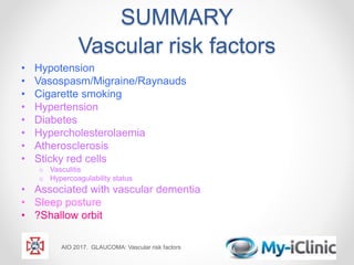 SUMMARY
Vascular risk factors
• Hypotension
• Vasospasm/Migraine/Raynauds
• Cigarette smoking
• Hypertension
• Diabetes
• Hypercholesterolaemia
• Atherosclerosis
• Sticky red cells
o Vasculitis
o Hypercoagulability status
• Associated with vascular dementia
• Sleep posture
• ?Shallow orbit
AIO 2017. GLAUCOMA: Vascular risk factors
 