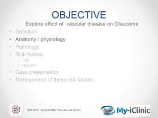 OBJECTIVE
Explore effect of vascular disease on Glaucoma
• Definition
• Anatomy / physiology
• Pathology
• Risk factors
o IOP
o Non IOP
• Case presentation
• Management of these risk factors
AIO 2017. GLAUCOMA: Vascular risk factors
 