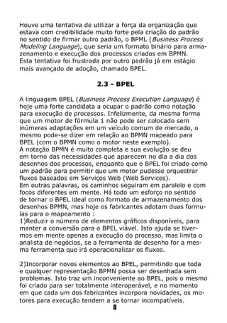 Houve uma tentativa de utilizar a força da organização que
estava com credibilidade muito forte pela criação do padrão
no sentido de firmar outro padrão, o BPML (Business Process
Modeling Language), que seria um formato binário para arma-
zenamento e execução dos processos criados em BPMN.
Esta tentativa foi frustrada por outro padrão já em estágio
mais avançado de adoção, chamado BPEL.
2.3 - BPEL
A linguagem BPEL (Business Process Execution Language) é
hoje uma forte candidata a ocupar o padrão como notação
para execução de processos. Infelizmente, da mesma forma
que um motor de fórmula 1 não pode ser colocado sem
inúmeras adaptações em um veículo comum de mercado, o
mesmo pode-se dizer em relação ao BPMN mapeado para
BPEL (com o BPMN como o motor neste exemplo).
A notação BPMN é muito completa e sua evolução se deu
em torno das necessidades que aparecem no dia a dia dos
desenhos dos processos, enquanto que o BPEL foi criado como
um padrão para permitir que um motor pudesse orquestrar
fluxos baseados em Serviços Web (Web Services).
Em outras palavras, os caminhos seguiram em paralelo e com
focos diferentes em mente. Há todo um esforço no sentido
de tornar o BPEL ideal como formato de armazenamento dos
desenhos BPMN, mas hoje os fabricantes adotam duas formu-
las para o mapeamento :
1)Reduzir o número de elementos gráficos disponíveis, para
manter a conversão para o BPEL viável. Isto ajuda se tiver-
mos em mente apenas a execução do processo, mas limita o
analista de negócios, se a ferramenta de desenho for a mes-
ma ferramenta que irá operacionalizar os fluxos.
2)Incorporar novos elementos ao BPEL, permitindo que toda
e qualquer representação BPMN possa ser desenhada sem
problemas. Isto traz um inconveniente ao BPEL, pois o mesmo
foi criado para ser totalmente interoperável, e no momento
em que cada um dos fabricantes incorpora novidades, os mo-
tores para execução tendem a se tornar incompatíveis.
8
 