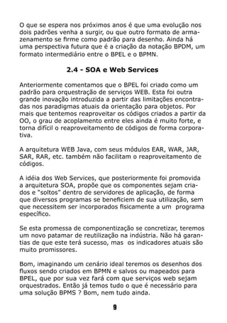 O que se espera nos próximos anos é que uma evolução nos
dois padrões venha a surgir, ou que outro formato de arma-
zenamento se firme como padrão para desenho. Ainda há
uma perspectiva futura que é a criação da notação BPDM, um
formato intermediário entre o BPEL e o BPMN.
2.4 - SOA e Web Services
Anteriormente comentamos que o BPEL foi criado como um
padrão para orquestração de serviços WEB. Esta foi outra
grande inovação introduzida a partir das limitações encontra-
das nos paradigmas atuais da orientação para objetos. Por
mais que tentemos reaproveitar os códigos criados a partir da
OO, o grau de acoplamento entre eles ainda é muito forte, e
torna difícil o reaproveitamento de códigos de forma corpora-
tiva.
A arquitetura WEB Java, com seus módulos EAR, WAR, JAR,
SAR, RAR, etc. também não facilitam o reaproveitamento de
códigos.
A idéia dos Web Services, que posteriormente foi promovida
a arquitetura SOA, propõe que os componentes sejam cria-
dos e “soltos” dentro de servidores de aplicação, de forma
que diversos programas se beneficiem de sua utilização, sem
que necessitem ser incorporados fisicamente a um programa
específico.
Se esta promessa de componentização se concretizar, teremos
um novo patamar de reutilização na indústria. Não há garan-
tias de que este terá sucesso, mas os indicadores atuais são
muito promissores.
Bom, imaginando um cenário ideal teremos os desenhos dos
fluxos sendo criados em BPMN e salvos ou mapeados para
BPEL, que por sua vez fará com que serviços web sejam
orquestrados. Então já temos tudo o que é necessário para
uma solução BPMS ? Bom, nem tudo ainda.
9
 