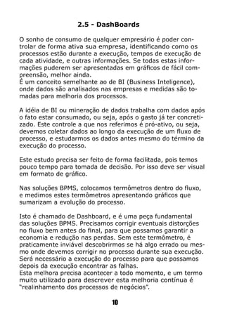 2.5 - DashBoards
O sonho de consumo de qualquer empresário é poder con-
trolar de forma ativa sua empresa, identificando como os
processos estão durante a execução, tempos de execução de
cada atividade, e outras informações. Se todas estas infor-
mações puderem ser apresentadas em gráficos de fácil com-
preensão, melhor ainda.
É um conceito semelhante ao de BI (Business Inteligence),
onde dados são analisados nas empresas e medidas são to-
madas para melhoria dos processos.
A idéia de BI ou mineração de dados trabalha com dados após
o fato estar consumado, ou seja, após o gasto já ter concreti-
zado. Este controle a que nos referimos é pró-ativo, ou seja,
devemos coletar dados ao longo da execução de um fluxo de
processo, e estudarmos os dados antes mesmo do término da
execução do processo.
Este estudo precisa ser feito de forma facilitada, pois temos
pouco tempo para tomada de decisão. Por isso deve ser visual
em formato de gráfico.
Nas soluções BPMS, colocamos termômetros dentro do fluxo,
e medimos estes termômetros apresentando gráficos que
sumarizam a evolução do processo.
Isto é chamado de Dashboard, e é uma peça fundamental
das soluções BPMS. Precisamos corrigir eventuais distorções
no fluxo bem antes do final, para que possamos garantir a
economia e redução nas perdas. Sem este termômetro, é
praticamente inviável descobrirmos se há algo errado ou mes-
mo onde devemos corrigir no processo durante sua execução.
Será necessário a execução do processo para que possamos
depois da execução encontrar as falhas.
Esta melhora precisa acontecer a todo momento, e um termo
muito utilizado para descrever esta melhoria contínua é
“realinhamento dos processos de negócios”.
10
 