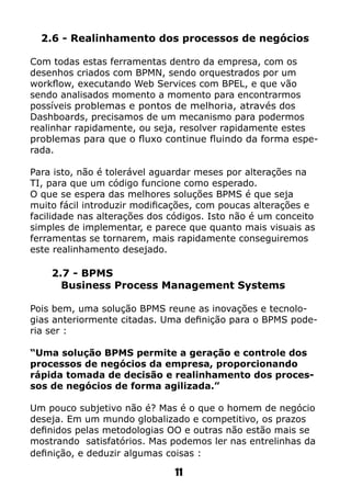 2.6 - Realinhamento dos processos de negócios
Com todas estas ferramentas dentro da empresa, com os
desenhos criados com BPMN, sendo orquestrados por um
workflow, executando Web Services com BPEL, e que vão
sendo analisados momento a momento para encontrarmos
possíveis problemas e pontos de melhoria, através dos
Dashboards, precisamos de um mecanismo para podermos
realinhar rapidamente, ou seja, resolver rapidamente estes
problemas para que o fluxo continue fluindo da forma espe-
rada.
Para isto, não é tolerável aguardar meses por alterações na
TI, para que um código funcione como esperado.
O que se espera das melhores soluções BPMS é que seja
muito fácil introduzir modificações, com poucas alterações e
facilidade nas alterações dos códigos. Isto não é um conceito
simples de implementar, e parece que quanto mais visuais as
ferramentas se tornarem, mais rapidamente conseguiremos
este realinhamento desejado.
2.7 - BPMS
Business Process Management Systems
Pois bem, uma solução BPMS reune as inovações e tecnolo-
gias anteriormente citadas. Uma definição para o BPMS pode-
ria ser :
“Uma solução BPMS permite a geração e controle dos
processos de negócios da empresa, proporcionando
rápida tomada de decisão e realinhamento dos proces-
sos de negócios de forma agilizada.”
Um pouco subjetivo não é? Mas é o que o homem de negócio
deseja. Em um mundo globalizado e competitivo, os prazos
definidos pelas metodologias OO e outras não estão mais se
mostrando satisfatórios. Mas podemos ler nas entrelinhas da
definição, e deduzir algumas coisas :
11
 