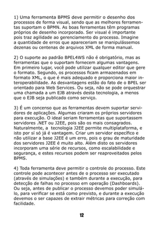 1) Uma ferramenta BPMS deve permitir o desenho dos
processos de forma visual, sendo que as melhores ferramen-
tas suportam o BPMN. As boas ferramentas têm programas
próprios de desenho incorporado. Ser visual é importante
pois traz agilidade ao gerenciamento do processo. Imagine
a quantidade de erros que apareceriam se manipulássemos
dezenas ou centenas de arquivos XML de forma manual.
2) O suporte ao padrão BPEL4WS não é obrigatório, mas as
ferramentas que o suportam fornecem algumas vantagens.
Em primeiro lugar, você pode utilizar qualquer editor que gere
o formato. Segundo, os processos ficam armazenados em
formato XML, o que é mais adequado e proporciona maior in-
teroperabilidade. As desvantagens estão do fato de o BPEL ser
orientado para Web Services. Ou seja, não se pode orquestrar
uma chamada a um EJB através desta tecnologia, a menos
que o EJB seja publicado como serviço.
3) É um concenso que as ferramentas devem suportar servi-
dores de aplicações. Algumas criaram os próprios servidores
para execução. O ideal seriam ferramentas que suportassem
servidores .NET ou J2EE, pois são os mais consagrados.
Naturalmente, a tecnologia J2EE permite multiplataforma, e
isto por sí só já é vantagem. Criar um servidor específico e
não utilizar a base J2EE é um erro, pois o grau de maturidade
dos servidores J2EE é muito alto. Além disto os servidores
incorporam uma série de recursos, como escalabilidade e
segurança, e estes recursos podem ser reaproveitados pelos
BPMS.
4) Toda ferramenta deve permitir o controle do processo. Este
controle pode acontecer antes de o processo ser executado
(através de simulações) e também durante a execução, para
detecção de falhas no processo em operação (Dashboards).
Ou seja, antes de publicar o processo devemos poder simulá-
lo, para verificar se está como previsto, e durante a execução
devemos o ser capazes de extrair métricas para correção com
facilidade.
12
 