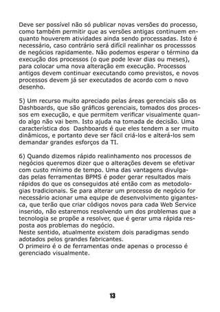 Deve ser possível não só publicar novas versões do processo,
como também permitir que as versões antigas continuem en-
quanto houverem atividades ainda sendo processadas. Isto é
necessário, caso contrário será difícil realinhar os processsos
de negócios rapidamente. Não podemos esperar o término da
execução dos processos (o que pode levar dias ou meses),
para colocar uma nova alteração em execução. Processos
antigos devem continuar executando como previstos, e novos
processos devem já ser executados de acordo com o novo
desenho.
5) Um recurso muito apreciado pelas áreas gerenciais são os
Dashboards, que são gráficos gerenciais, tomados dos proces-
sos em execução, e que permitem verificar visualmente quan-
do algo não vai bem. Isto ajuda na tomada de decisão. Uma
característica dos Dashboards é que eles tendem a ser muito
dinâmicos, e portanto deve ser fácil criá-los e alterá-los sem
demandar grandes esforços da TI.
6) Quando dizemos rápido realinhamento nos processos de
negócios queremos dizer que o alterações devem se efetivar
com custo mínimo de tempo. Uma das vantagens divulga-
das pelas ferramentas BPMS é poder gerar resultados mais
rápidos do que os conseguidos até então com as metodolo-
gias tradicionais. Se para alterar um processo de negócio for
necessário acionar uma equipe de desenvolvimento gigantes-
ca, que terão que criar códigos novos para cada Web Service
inserido, não estaremos resolvendo um dos problemas que a
tecnologia se propõe a resolver, que é gerar uma rápida res-
posta aos problemas do negócio.
Neste sentido, atualmente existem dois paradigmas sendo
adotados pelos grandes fabricantes.
O primeiro é o de ferramentas onde apenas o processo é
gerenciado visualmente.
13
 