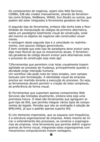 Os componentes de negócios, sejam eles Web Services,
CORBA, EJB são criados manualmente, através de ferramen-
tas como Eclipse, NetBeans, WSAD, Sun Studio ou outros, que
podem até estar integrados à ferramenta geradora de fluxos.
O segundo tipo de ferramenta, embora não tenha toda a flexi-
bilidade de manipulação de códigos da primeira alternativa,
adota um paradigma totalmente visual de construção, onde
até mesmo os objetos de negócios são construidos visual-
mente.
A vantagem deste segundo tipo é a velocidade no realinha-
mento, com poucos códigos gerenciáveis.
É bem verdade que este tipo de paradigma deve evoluir para
algo mais flexível do que os mecanismos atuais. E ferramen-
tas geradoras de código devem evoluir para alternativas onde
o processo de construção seja mais ágil.
7)Ferramentas que permitem criar telas visualmente trazem
agilidade ao processo de mudança, principalmente quando a
atividade exige interação humana.
Um workflow não pode mais ter telas simples, com campos
textuais sem formatação. A identidade visual da empresa
precisa ser mantida durante a execução do processo. Ou seja,
as ferramentas devem permitir a criação de telas complexas,
de preferência de forma visual.
8) Ferramentas que suportam apenas componentes Web
Services são limitadas atualmente, embora esta seja uma
promessa futura. O ideal são ferramentas que agreguem al-
gum tipo de EAI, que permita integrar vários tipos de compo-
nentes do legado. Perceba que isto se contrapõe à adoção de
BPEL4WS, já que o padrão apenas suporta WS.
9) Um elemento importante, que se esquece com frequência,
é a estrutura organizacional da empresa. Antes mesmo de ini-
ciar o entendimento dos processos, se constroe o organogra-
mas da empresa. Uma ferramenta que permita definir organo-
gramas de forma visual, integrando estes organogramas com
mecanismos computacionais trazem vantagens.
14
 