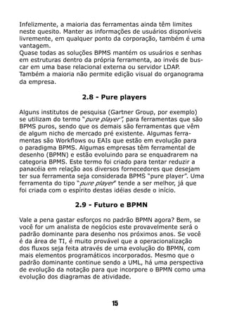 Infelizmente, a maioria das ferramentas ainda têm limites
neste quesito. Manter as informações de usuários disponíveis
livremente, em qualquer ponto da corporação, também é uma
vantagem.
Quase todas as soluções BPMS mantém os usuários e senhas
em estruturas dentro da própria ferramenta, ao invés de bus-
car em uma base relacional externa ou servidor LDAP.
Também a maioria não permite edição visual do organograma
da empresa.
2.8 - Pure players
Alguns institutos de pesquisa (Gartner Group, por exemplo)
se utilizam do termo “pure player”, para ferramentas que são
BPMS puros, sendo que os demais são ferramentas que vêm
de algum nicho de mercado pré existente. Algumas ferra-
mentas são Workflows ou EAIs que estão em evolução para
o paradigma BPMS. Algumas empresas têm ferramental de
desenho (BPMN) e estão evoluindo para se enquadrarem na
categoria BPMS. Este termo foi criado para tentar reduzir a
panacéia em relação aos diversos fornecedores que desejam
ter sua ferramenta seja considerada BPMS “pure player”. Uma
ferramenta do tipo “pure player” tende a ser melhor, já que
foi criada com o espírito destas idéias desde o início.
2.9 - Futuro e BPMN
Vale a pena gastar esforços no padrão BPMN agora? Bem, se
você for um analista de negócios este provavelmente será o
padrão dominante para desenho nos próximos anos. Se você
é da área de TI, é muito provável que a operacionalização
dos fluxos seja feita através de uma evolução do BPMN, com
mais elementos programáticos incorporados. Mesmo que o
padrão dominante continue sendo a UML, há uma perspectiva
de evolução da notação para que incorpore o BPMN como uma
evolução dos diagramas de atividade.
15
 