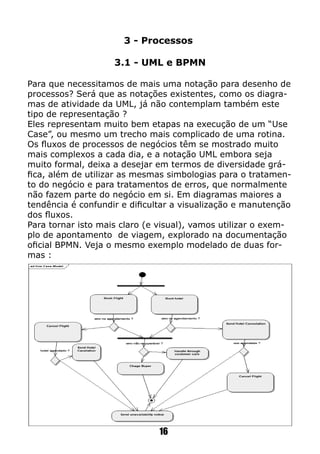 3 - Processos
3.1 - UML e BPMN
Para que necessitamos de mais uma notação para desenho de
processos? Será que as notações existentes, como os diagra-
mas de atividade da UML, já não contemplam também este
tipo de representação ?
Eles representam muito bem etapas na execução de um “Use
Case”, ou mesmo um trecho mais complicado de uma rotina.
Os fluxos de processos de negócios têm se mostrado muito
mais complexos a cada dia, e a notação UML embora seja
muito formal, deixa a desejar em termos de diversidade grá-
fica, além de utilizar as mesmas simbologias para o tratamen-
to do negócio e para tratamentos de erros, que normalmente
não fazem parte do negócio em si. Em diagramas maiores a
tendência é confundir e dificultar a visualização e manutenção
dos fluxos.
Para tornar isto mais claro (e visual), vamos utilizar o exem-
plo de apontamento de viagem, explorado na documentação
oficial BPMN. Veja o mesmo exemplo modelado de duas for-
mas :
16
 