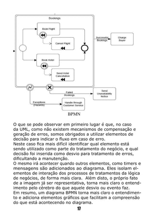 O que se pode observar em primeiro lugar é que, no caso
da UML, como não existem mecanismos de compensação e
geração de erros, somos obrigados a utilizar elementos de
decisão para indicar o fluxo em caso de erro.
Neste caso fica mais difícil identificar qual elemento está
sendo utilizado como parte do tratamento do negócio, e qual
decisão foi inserida como desvio para tratamento de erros,
dificultando a manutenção.
O mesmo irá acontecer quando outros elementos, como timers e
mensagens são adicionados ao diagrama. Eles isolam el-
ementos de interação dos processos de tratamentos da lógica
de negócios, de forma mais clara. Além disto, o próprio fato
de a imagem já ser representativa, torna mais claro o entend-
imento pelo cérebro do que aquele desvio ou evento faz.
Em resumo, um diagrama BPMN torna mais claro o entendimen-
to e adiciona elementos gráficos que facilitam a compreensão
do que está acontecendo no diagrama.
BPMN
17
 
