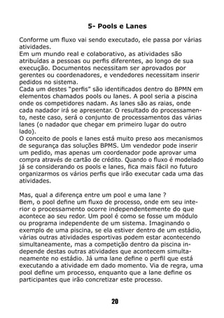 5- Pools e Lanes
Conforme um fluxo vai sendo executado, ele passa por várias
atividades.
Em um mundo real e colaborativo, as atividades são
atribuídas a pessoas ou perfis diferentes, ao longo de sua
execução. Documentos necessitam ser aprovados por
gerentes ou coordenadores, e vendedores necessitam inserir
pedidos no sistema.
Cada um destes “perfis” são identificados dentro do BPMN em
elementos chamados pools ou lanes. A pool seria a piscina
onde os competidores nadam. As lanes são as raias, onde
cada nadador irá se apresentar. O resultado do processamen-
to, neste caso, será o conjunto de processamentos das várias
lanes (o nadador que chegar em primeiro lugar do outro
lado).
O conceito de pools e lanes está muito preso aos mecanismos
de segurança das soluções BPMS. Um vendedor pode inserir
um pedido, mas apenas um coordenador pode aprovar uma
compra através de cartão de crédito. Quando o fluxo é modelado
já se considerando os pools e lanes, fica mais fácil no futuro
organizarmos os vários perfis que irão executar cada uma das
atividades.
Mas, qual a diferença entre um pool e uma lane ?
Bem, o pool define um fluxo de processo, onde em seu inte-
rior o processamento ocorre independentemente do que
acontece ao seu redor. Um pool é como se fosse um módulo
ou programa independente de um sistema. Imaginando o
exemplo de uma piscina, se ela estiver dentro de um estádio,
várias outras atividades esportivas podem estar acontecendo
simultaneamente, mas a competição dentro da piscina in-
depende destas outras atividades que acontecem simulta-
neamente no estádio. Já uma lane define o perfil que está
executando a atividade em dado momento. Via de regra, uma
pool define um processo, enquanto que a lane define os
participantes que irão concretizar este processo.
20
 