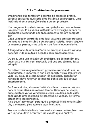 5.1 - Instâncias de processos
Imaginando que temos um desenho de processo pronto,
surge a dúvida do que seria uma instância de processo. Uma
instância é uma execução isolada de um processo.
Um programa instalado em um computador é como se fosse
um processo. Já as várias instâncias em execução seriam os
programas executando em dado momento em um computa-
dor.
Cada vendedor dentro de uma loja, atuando em seu processo
de vendas é uma instância de processo isolada. Todos seguem
os mesmos passos, mas cada um de forma independente.
A longevidade de uma instância de processo é muito variada,
podendo ir de minutos a décadas para processamento.
Ou seja, uma vez iniciado um processo, ele se mantém (ou
deveria se manter) em execução até que seu término fosse
atingido.
Se estivermos imaginando um processo executando em um
computador, é importante que esta característica seja preser-
vada, ou seja, se o computador for desligado, quando for
reiniciado deve retornar ao mesmo ponto em que estava
anteriormente.
De forma similar, diversas instâncias de um mesmo processo
podem estar ativas ao mesmo tempo. Uma loja de varejo,
onde existam vários vendedores, cada um deles pode estar
conduzindo uma instância de processo de vendas, de forma
totalmente independente.
Algo deve “acontecer” para que o processo inicie uma instân-
cia, e o mesmo para que ele seja finalizado.
Processos são iniciados e terminados através de eventos. Uma
vez iniciado, deve acontecer um evento que o finalize.
21
 