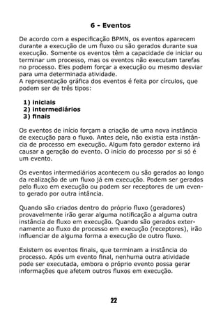 6 - Eventos
De acordo com a especificação BPMN, os eventos aparecem
durante a execução de um fluxo ou são gerados durante sua
execução. Somente os eventos têm a capacidade de iniciar ou
terminar um processo, mas os eventos não executam tarefas
no processo. Eles podem forçar a execução ou mesmo desviar
para uma determinada atividade.
A representação gráfica dos eventos é feita por círculos, que
podem ser de três tipos:
1) iniciais
2) intermediários
3) finais
Os eventos de início forçam a criação de uma nova instância
de execução para o fluxo. Antes dele, não existia esta instân-
cia de processo em execução. Algum fato gerador externo irá
causar a geração do evento. O início do processo por si só é
um evento.
Os eventos intermediários acontecem ou são gerados ao longo
da realização de um fluxo já em execução. Podem ser gerados
pelo fluxo em execução ou podem ser receptores de um even-
to gerado por outra intância.
Quando são criados dentro do próprio fluxo (geradores)
provavelmente irão gerar alguma notificação a alguma outra
instância de fluxo em execução. Quando são gerados exter-
namente ao fluxo de processo em execução (receptores), irão
influenciar de alguma forma a execução de outro fluxo.
Existem os eventos finais, que terminam a instância do
processo. Após um evento final, nenhuma outra atividade
pode ser executada, embora o próprio evento possa gerar
informações que afetem outros fluxos em execução.
22
 
