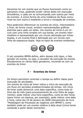 Devemos ter em mente que os fluxos funcionam como or-
ganismos vivos, podendo existir vários deles em execução
simultânea, e cada um se comunicando com outros por meio
de eventos. A única forma de uma instância de fluxo comu-
nicar-se com outra é mediante o envio e recepção de eventos.
Para podermos diferenciar os eventos de início, intermediário
e final, de forma visual, existem representações gráficas
distintas para cada um deles. Um evento de início é um cír-
culo com uma linha simples em sua borda, um evento inter-
mediário é representado por um círculo delineado por linhas
duplas, e um evento final é delineado por um círculo com
linha de espessura dupla. Veja os tipos de eventos existentes.
23
O set completo BPMN define, além desses três tipos, o fato
gerador do evento, ou seja, o causador da execução do evento.
Estudaremos os vários fatos geradores, iniciando-se com os
eventos de timer.
7 - Eventos de timer
Os timers permitem controlar o tempo ou definir datas para
execução de atividades.
Um evento de início de timer indica o início da execução de
um fluxo em períodos predeterminados de tempo. Um início
de timer pode demarcar uma data específica, como todo úl-
timo dia do mês (para processamento de uma folha de paga-
mento); pode indicar uma hora específica, como às dez horas
(para iniciar um backup, por exemplo); pode indicar uma data
e hora, como dia 23 de janeiro de 2008 (lançamento do livro
“Modelagem de Processos de negócios com BPMN”); como
também pode ser um evento relativo à data atual (cinco horas
contando a partir deste momento).
 
