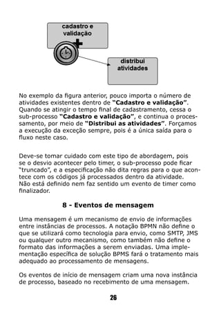 Deve-se tomar cuidado com este tipo de abordagem, pois
se o desvio acontecer pelo timer, o sub-processo pode ficar
“truncado”, e a especificação não dita regras para o que acon-
tece com os códigos já processados dentro da atividade.
Não está definido nem faz sentido um evento de timer como
finalizador.
8 - Eventos de mensagem
Uma mensagem é um mecanismo de envio de informações
entre instâncias de processos. A notação BPMN não define o
que se utilizará como tecnologia para envio, como SMTP, JMS
ou qualquer outro mecanismo, como também não define o
formato das informações a serem enviadas. Uma imple-
mentação específica de solução BPMS fará o tratamento mais
adequado ao processamento de mensagens.
Os eventos de início de mensagem criam uma nova instância
de processo, baseado no recebimento de uma mensagem.
No exemplo da figura anterior, pouco importa o número de
atividades existentes dentro de “Cadastro e validação”.
Quando se atingir o tempo final de cadastramento, cessa o
sub-processo “Cadastro e validação”, e continua o proces-
samento, por meio de “Distribui as atividades”. Forçamos
a execução da exceção sempre, pois é a única saída para o
fluxo neste caso.
26
 