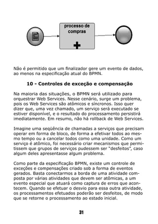 Não é permitido que um finalizador gere um evento de dados,
ao menos na especificação atual do BPMN.
10 - Controles de exceção e compensação
Na maioria das situações, o BPMN será utilizado para
orquestrar Web Services. Nesse cenário, surge um problema,
pois os Web Services são atômicos e síncronos. Isso quer
dizer que, uma vez chamado, um serviço será executado se
estiver disponível, e o resultado do processamento persistirá
imediatamente. Em resumo, não há rollback de Web Services.
Imagine uma seqüência de chamadas a serviços que precisam
operar em forma de bloco, de forma a efetivar todos ao mes-
mo tempo ou a cancelar todos como uma unidade. Como um
serviço é atômico, foi necessário criar mecanismos que permi-
tissem que grupos de serviços pudessem ser “desfeitos”, caso
algum deles apresentasse algum problema.
Como parte da especificação BPMN, existe um controle de
exceções e compensações criado sob a forma de eventos
gerados. Basta conectarmos a borda de uma atividade com-
posta por várias atividades que devem ser atômicas, a um
evento especial que atuará como captura de erros que acon-
tecem. Quando se efetuar o desvio para essa outra atividade,
os processamentos efetuados poderão ser desfeitos, de modo
que se retorne o processamento ao estado inicial.
31
 