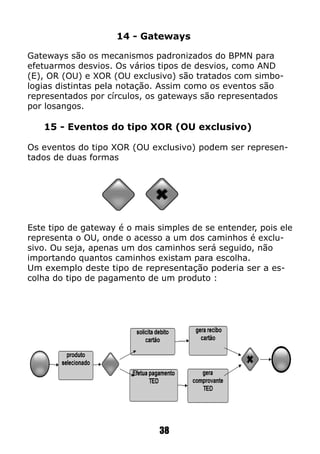 14 - Gateways
Gateways são os mecanismos padronizados do BPMN para
efetuarmos desvios. Os vários tipos de desvios, como AND
(E), OR (OU) e XOR (OU exclusivo) são tratados com simbo-
logias distintas pela notação. Assim como os eventos são
representados por círculos, os gateways são representados
por losangos.
15 - Eventos do tipo XOR (OU exclusivo)
Os eventos do tipo XOR (OU exclusivo) podem ser represen-
tados de duas formas
Este tipo de gateway é o mais simples de se entender, pois ele
representa o OU, onde o acesso a um dos caminhos é exclu-
sivo. Ou seja, apenas um dos caminhos será seguido, não
importando quantos caminhos existam para escolha.
Um exemplo deste tipo de representação poderia ser a es-
colha do tipo de pagamento de um produto :
38
 