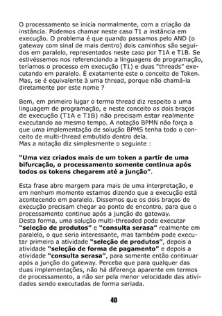 O processamento se inicia normalmente, com a criação da
instância. Podemos chamar neste caso T1 a instância em
execução. O problema é que quando passamos pelo AND (o
gateway com sinal de mais dentro) dois caminhos são segui-
dos em paralelo, representados neste caso por T1A e T1B. Se
estivéssemos nos referenciando a linguagens de programação,
teríamos o processo em execução (T1) e duas “threads” exe-
cutando em paralelo. É exatamente este o conceito de Token.
Mas, se é equivalente à uma thread, porque não chamá-la
diretamente por este nome ?
Bem, em primeiro lugar o termo thread diz respeito a uma
linguagem de programação, e neste conceito os dois braços
de execução (T1A e T1B) não precisam estar realmente
executando ao mesmo tempo. A notação BPMN não força a
que uma implementação de solução BPMS tenha todo o con-
ceito de multi-thread embutido dentro dela.
Mas a notação diz simplesmente o seguinte :
“Uma vez criados mais de um token a partir de uma
bifurcação, o processamento somente continua após
todos os tokens chegarem até a junção”.
Esta frase abre margem para mais de uma interpretação, e
em nenhum momento estamos dizendo que a execução está
acontecendo em paralelo. Dissemos que os dois braços de
execução precisam chegar ao ponto de encontro, para que o
processamento continue após a junção do gateway.
Desta forma, uma solução multi-threaded pode executar
“seleção de produtos” e “consulta serasa” realmente em
paralelo, o que seria interessante, mas também pode execu-
tar primeiro a atividade “seleção de produtos”, depois a
atividade “seleção de forma de pagamento” e depois a
atividade “consulta serasa”, para somente então continuar
após a junção do gateway. Perceba que para qualquer das
duas implementações, não há diferença aparente em termos
de processamento, a não ser pela menor velocidade das ativi-
dades sendo executadas de forma seriada.
40
 