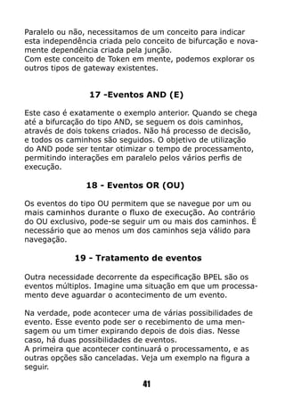 Paralelo ou não, necessitamos de um conceito para indicar
esta independência criada pelo conceito de bifurcação e nova-
mente dependência criada pela junção.
Com este conceito de Token em mente, podemos explorar os
outros tipos de gateway existentes.
17 -Eventos AND (E)
Este caso é exatamente o exemplo anterior. Quando se chega
até a bifurcação do tipo AND, se seguem os dois caminhos,
através de dois tokens criados. Não há processo de decisão,
e todos os caminhos são seguidos. O objetivo de utilização
do AND pode ser tentar otimizar o tempo de processamento,
permitindo interações em paralelo pelos vários perfis de
execução.
18 - Eventos OR (OU)
Os eventos do tipo OU permitem que se navegue por um ou
mais caminhos durante o fluxo de execução. Ao contrário
do OU exclusivo, pode-se seguir um ou mais dos caminhos. É
necessário que ao menos um dos caminhos seja válido para
navegação.
19 - Tratamento de eventos
Outra necessidade decorrente da especificação BPEL são os
eventos múltiplos. Imagine uma situação em que um processa-
mento deve aguardar o acontecimento de um evento.
Na verdade, pode acontecer uma de várias possibilidades de
evento. Esse evento pode ser o recebimento de uma men-
sagem ou um timer expirando depois de dois dias. Nesse
caso, há duas possibilidades de eventos.
A primeira que acontecer continuará o processamento, e as
outras opções são canceladas. Veja um exemplo na figura a
seguir.
41
 
