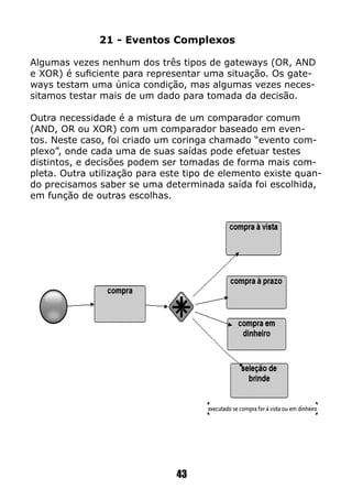 43
21 - Eventos Complexos
Algumas vezes nenhum dos três tipos de gateways (OR, AND
e XOR) é suficiente para representar uma situação. Os gate-
ways testam uma única condição, mas algumas vezes neces-
sitamos testar mais de um dado para tomada da decisão.
Outra necessidade é a mistura de um comparador comum
(AND, OR ou XOR) com um comparador baseado em even-
tos. Neste caso, foi criado um coringa chamado “evento com-
plexo”, onde cada uma de suas saídas pode efetuar testes
distintos, e decisões podem ser tomadas de forma mais com-
pleta. Outra utilização para este tipo de elemento existe quan-
do precisamos saber se uma determinada saída foi escolhida,
em função de outras escolhas.
 