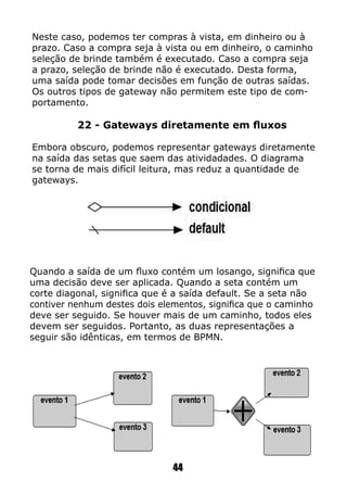 Neste caso, podemos ter compras à vista, em dinheiro ou à
prazo. Caso a compra seja à vista ou em dinheiro, o caminho
seleção de brinde também é executado. Caso a compra seja
a prazo, seleção de brinde não é executado. Desta forma,
uma saída pode tomar decisões em função de outras saídas.
Os outros tipos de gateway não permitem este tipo de com-
portamento.
22 - Gateways diretamente em fluxos
Embora obscuro, podemos representar gateways diretamente
na saída das setas que saem das atividadades. O diagrama
se torna de mais difícil leitura, mas reduz a quantidade de
gateways.
Quando a saída de um fluxo contém um losango, significa que
uma decisão deve ser aplicada. Quando a seta contém um
corte diagonal, significa que é a saída default. Se a seta não
contiver nenhum destes dois elementos, significa que o caminho
deve ser seguido. Se houver mais de um caminho, todos eles
devem ser seguidos. Portanto, as duas representações a
seguir são idênticas, em termos de BPMN.
44
 
