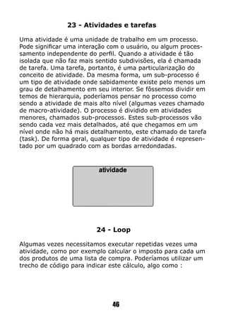 24 - Loop
Algumas vezes necessitamos executar repetidas vezes uma
atividade, como por exemplo calcular o imposto para cada um
dos produtos de uma lista de compra. Poderíamos utilizar um
trecho de código para indicar este cálculo, algo como :
23 - Atividades e tarefas
Uma atividade é uma unidade de trabalho em um processo.
Pode significar uma interação com o usuário, ou algum proces-
samento independente do perfil. Quando a atividade é tão
isolada que não faz mais sentido subdivisões, ela é chamada
de tarefa. Uma tarefa, portanto, é uma particularização do
conceito de atividade. Da mesma forma, um sub-processo é
um tipo de atividade onde sabidamente existe pelo menos um
grau de detalhamento em seu interior. Se fôssemos dividir em
temos de hierarquia, poderíamos pensar no processo como
sendo a atividade de mais alto nível (algumas vezes chamado
de macro-atividade). O processo é dividido em atividades
menores, chamados sub-processos. Estes sub-processos vão
sendo cada vez mais detalhados, até que chegamos em um
nível onde não há mais detalhamento, este chamado de tarefa
(task). De forma geral, qualquer tipo de atividade é represen-
tado por um quadrado com as bordas arredondadas.
46
 