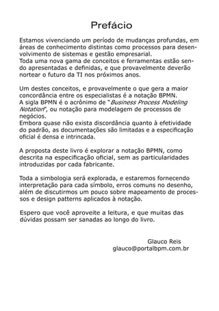 Prefácio
Estamos vivenciando um período de mudanças profundas, em
áreas de conhecimento distintas como processos para desen-
volvimento de sistemas e gestão empresarial.
Toda uma nova gama de conceitos e ferramentas estão sen-
do apresentadas e definidas, e que provavelmente deverão
nortear o futuro da TI nos próximos anos.
Um destes conceitos, e provavelmente o que gera a maior
concordância entre os especialistas é a notação BPMN.
A sigla BPMN é o acrônimo de “Business Process Modeling
Notation”, ou notação para modelagem de processos de
negócios.
Embora quase não exista discordância quanto à efetividade
do padrão, as documentações são limitadas e a especificação
oficial é densa e intrincada.
A proposta deste livro é explorar a notação BPMN, como
descrita na especificação oficial, sem as particularidades
introduzidas por cada fabricante.
Toda a simbologia será explorada, e estaremos fornecendo
interpretação para cada símbolo, erros comuns no desenho,
além de discutirmos um pouco sobre mapeamento de proces-
sos e design patterns aplicados à notação.
Espero que você aproveite a leitura, e que muitas das
dúvidas possam ser sanadas ao longo do livro.
Glauco Reis
					 glauco@portalbpm.com.br
 
