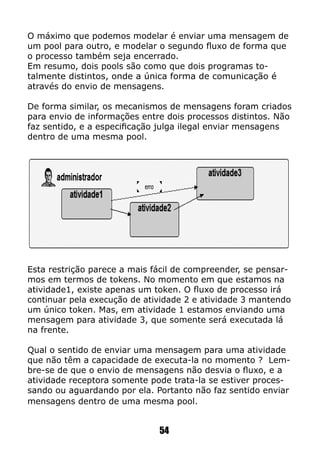 O máximo que podemos modelar é enviar uma mensagem de
um pool para outro, e modelar o segundo fluxo de forma que
o processo também seja encerrado.
Em resumo, dois pools são como que dois programas to-
talmente distintos, onde a única forma de comunicação é
através do envio de mensagens.
De forma similar, os mecanismos de mensagens foram criados
para envio de informações entre dois processos distintos. Não
faz sentido, e a especificação julga ilegal enviar mensagens
dentro de uma mesma pool.
Esta restrição parece a mais fácil de compreender, se pensar-
mos em termos de tokens. No momento em que estamos na
atividade1, existe apenas um token. O fluxo de processo irá
continuar pela execução de atividade 2 e atividade 3 mantendo
um único token. Mas, em atividade 1 estamos enviando uma
mensagem para atividade 3, que somente será executada lá
na frente.
Qual o sentido de enviar uma mensagem para uma atividade
que não têm a capacidade de executa-la no momento ? Lem-
bre-se de que o envio de mensagens não desvia o fluxo, e a
atividade receptora somente pode trata-la se estiver proces-
sando ou aguardando por ela. Portanto não faz sentido enviar
mensagens dentro de uma mesma pool.
54
 